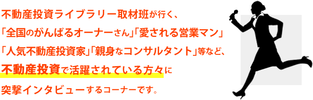 不動産投資ライブラリー取材班が行く、「全国のがんばるオーナーさん」「愛される営業マン」「人気不動産投資家」「親身なコンサルタント」等など、不動産投資で活躍されている方々に突撃インタビューするコーナーです。