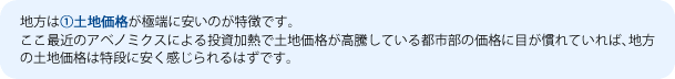 地方は①土地価格が極端に安いのが特徴です。
ここ最近のアベノミクスによる投資加熱で土地価格が高騰している都市部の価格に目が慣れていれば、地方の土地価格は特段に安く感じられるはずです。