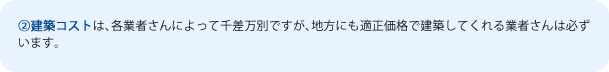 ②建築コストは、各業者さんによって千差万別ですが、地方にも適正価格で建築してくれる業者さんは必ずいます。